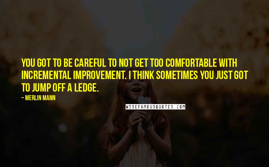 Merlin Mann Quotes: You got to be careful to not get too comfortable with incremental improvement. I think sometimes you just got to jump off a ledge.