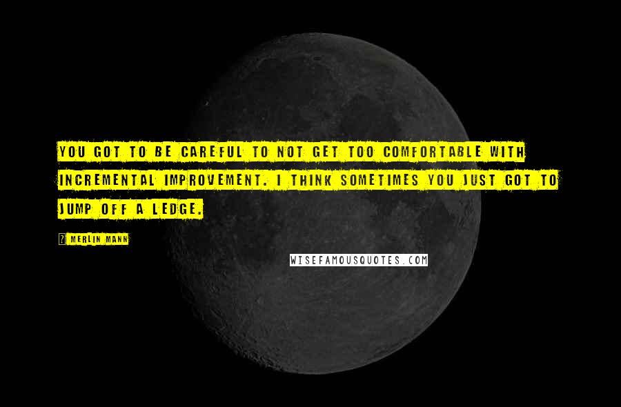 Merlin Mann Quotes: You got to be careful to not get too comfortable with incremental improvement. I think sometimes you just got to jump off a ledge.