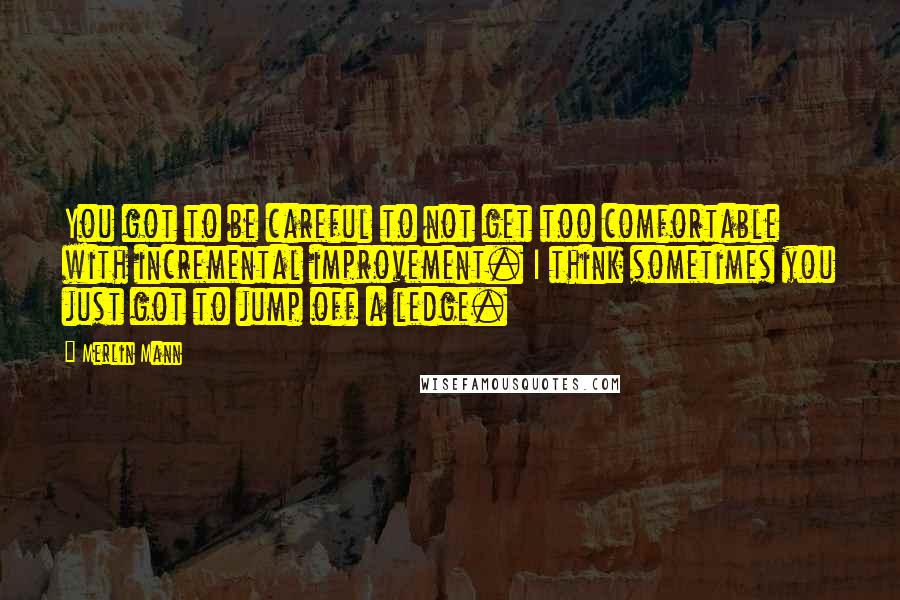 Merlin Mann Quotes: You got to be careful to not get too comfortable with incremental improvement. I think sometimes you just got to jump off a ledge.