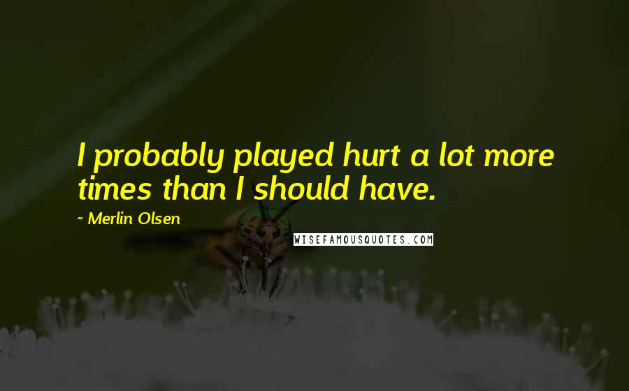 Merlin Olsen Quotes: I probably played hurt a lot more times than I should have.