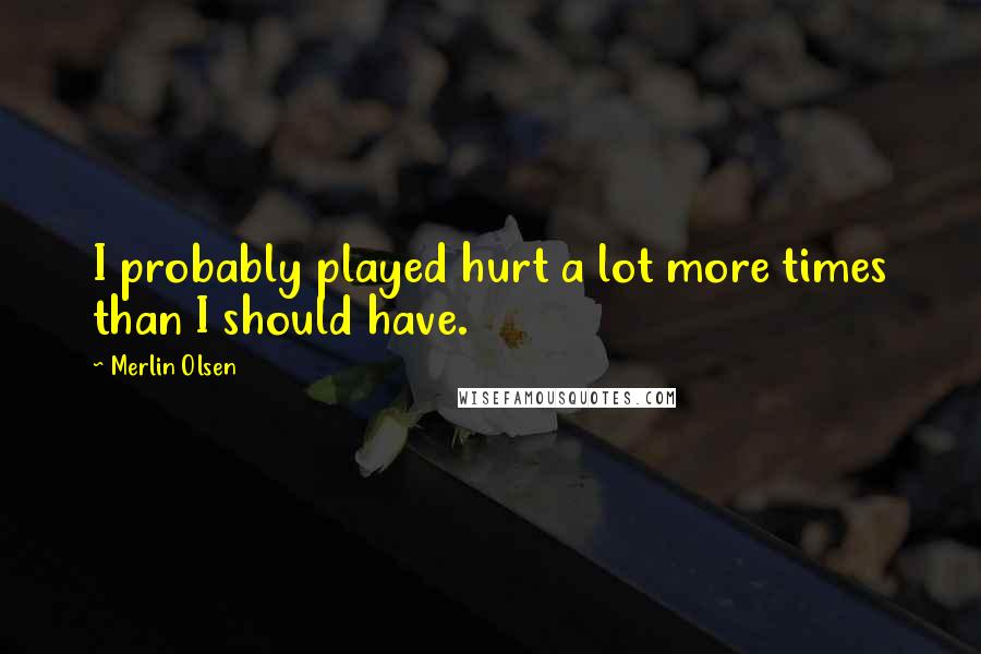 Merlin Olsen Quotes: I probably played hurt a lot more times than I should have.