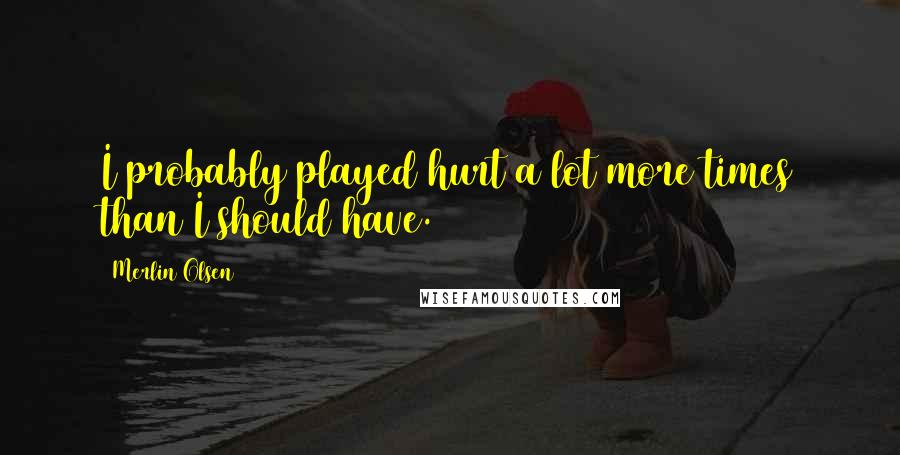 Merlin Olsen Quotes: I probably played hurt a lot more times than I should have.