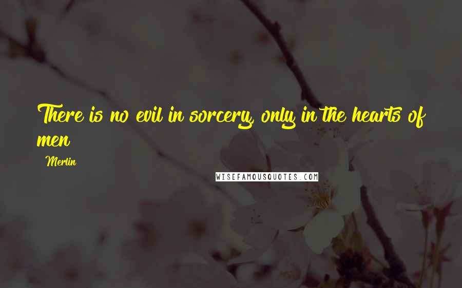 Merlin Quotes: There is no evil in sorcery, only in the hearts of men