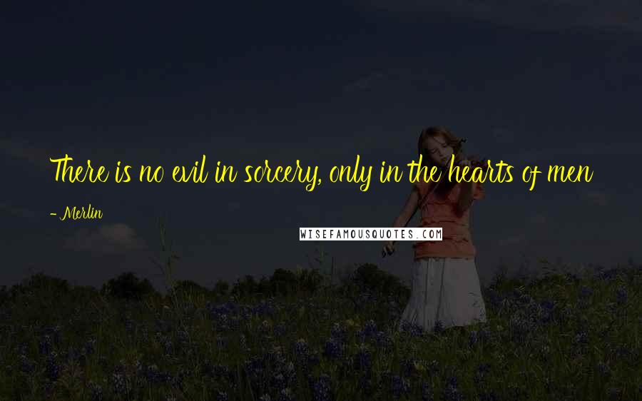 Merlin Quotes: There is no evil in sorcery, only in the hearts of men