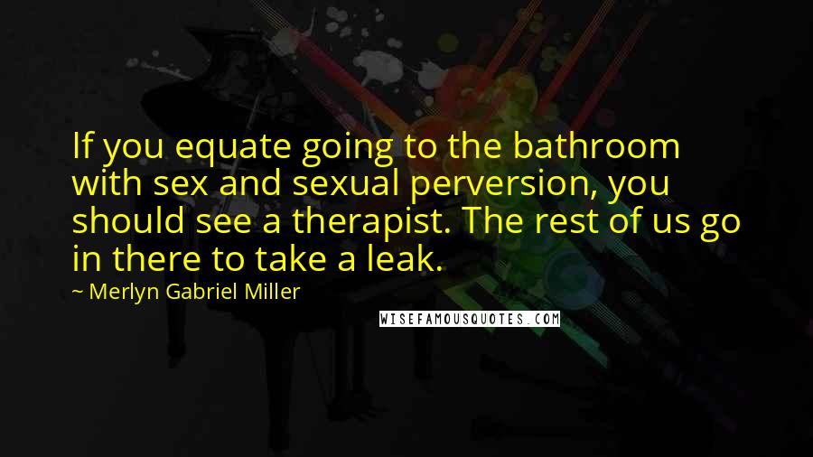 Merlyn Gabriel Miller Quotes: If you equate going to the bathroom with sex and sexual perversion, you should see a therapist. The rest of us go in there to take a leak.