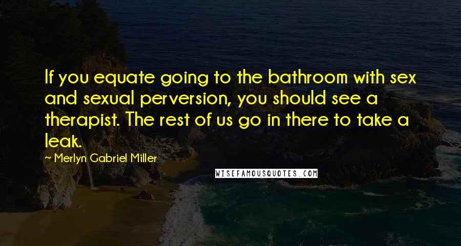 Merlyn Gabriel Miller Quotes: If you equate going to the bathroom with sex and sexual perversion, you should see a therapist. The rest of us go in there to take a leak.