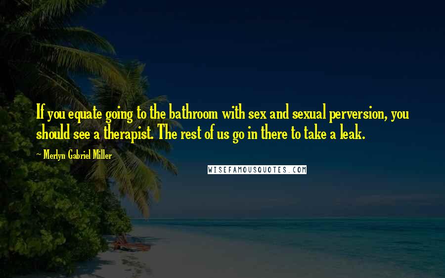 Merlyn Gabriel Miller Quotes: If you equate going to the bathroom with sex and sexual perversion, you should see a therapist. The rest of us go in there to take a leak.