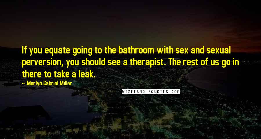 Merlyn Gabriel Miller Quotes: If you equate going to the bathroom with sex and sexual perversion, you should see a therapist. The rest of us go in there to take a leak.