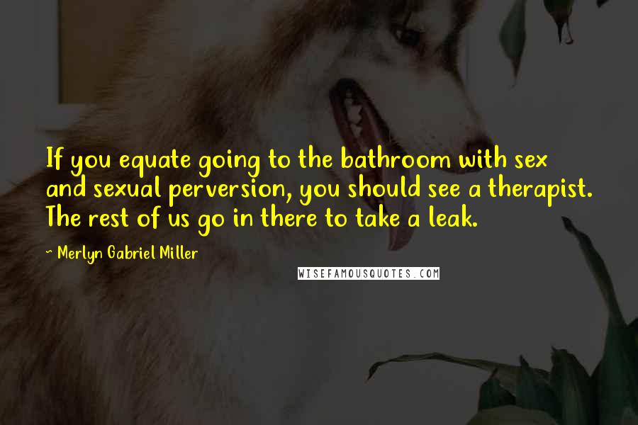Merlyn Gabriel Miller Quotes: If you equate going to the bathroom with sex and sexual perversion, you should see a therapist. The rest of us go in there to take a leak.