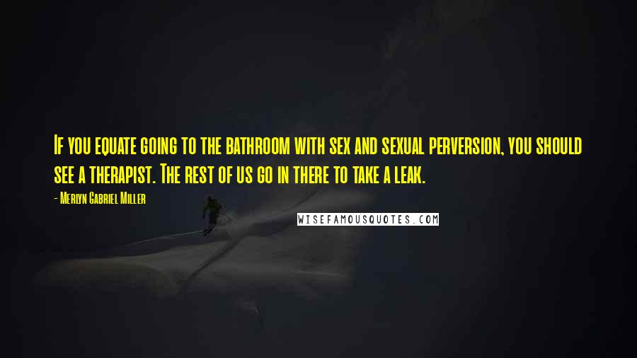Merlyn Gabriel Miller Quotes: If you equate going to the bathroom with sex and sexual perversion, you should see a therapist. The rest of us go in there to take a leak.