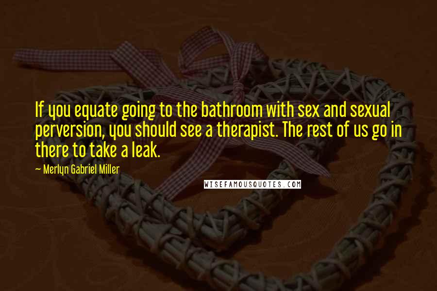 Merlyn Gabriel Miller Quotes: If you equate going to the bathroom with sex and sexual perversion, you should see a therapist. The rest of us go in there to take a leak.