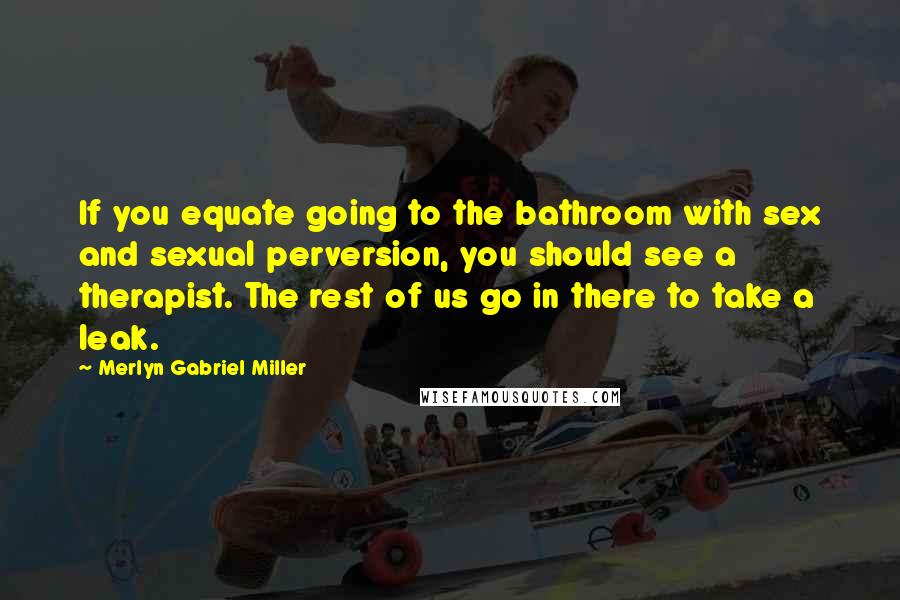 Merlyn Gabriel Miller Quotes: If you equate going to the bathroom with sex and sexual perversion, you should see a therapist. The rest of us go in there to take a leak.