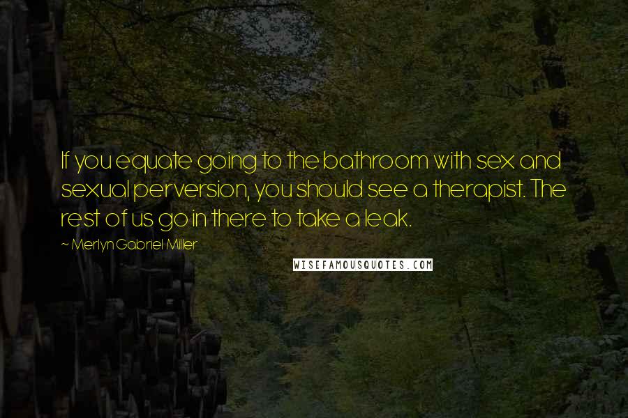 Merlyn Gabriel Miller Quotes: If you equate going to the bathroom with sex and sexual perversion, you should see a therapist. The rest of us go in there to take a leak.
