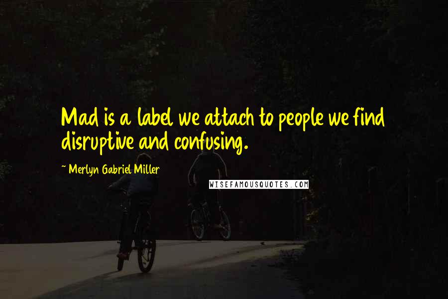 Merlyn Gabriel Miller Quotes: Mad is a label we attach to people we find disruptive and confusing.