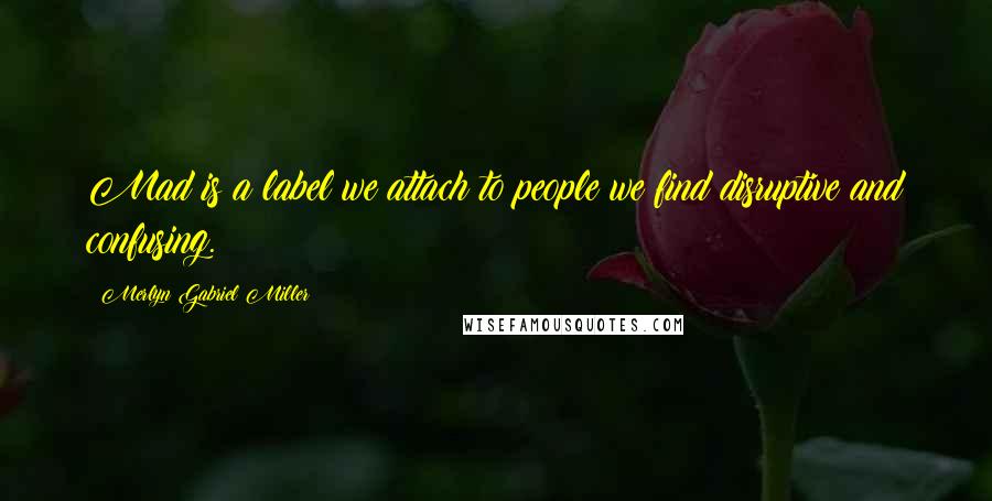 Merlyn Gabriel Miller Quotes: Mad is a label we attach to people we find disruptive and confusing.