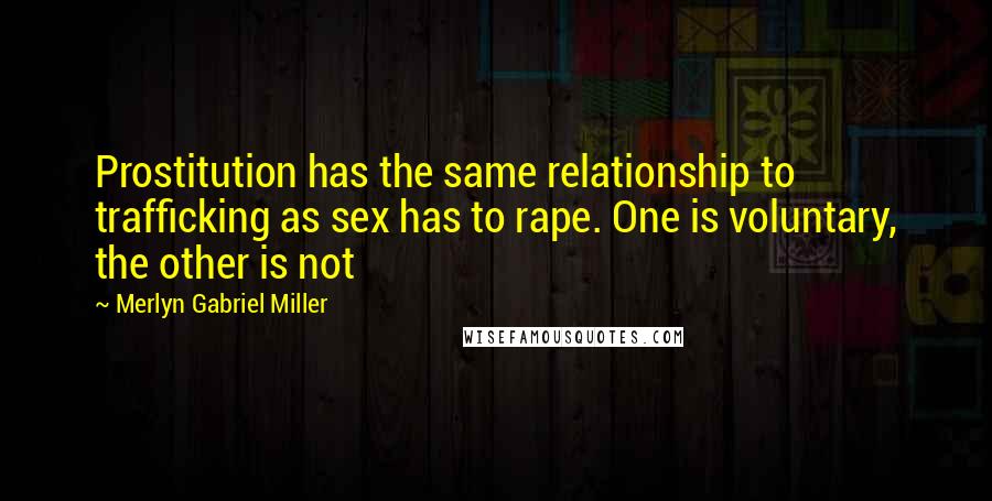 Merlyn Gabriel Miller Quotes: Prostitution has the same relationship to trafficking as sex has to rape. One is voluntary, the other is not