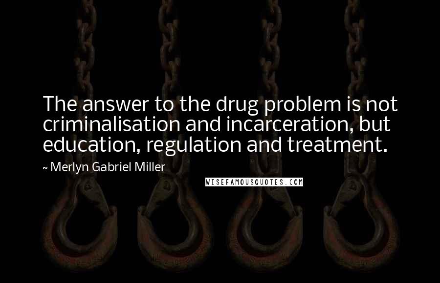 Merlyn Gabriel Miller Quotes: The answer to the drug problem is not criminalisation and incarceration, but education, regulation and treatment.