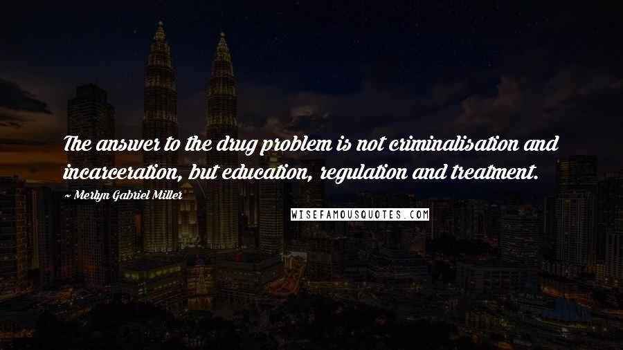 Merlyn Gabriel Miller Quotes: The answer to the drug problem is not criminalisation and incarceration, but education, regulation and treatment.