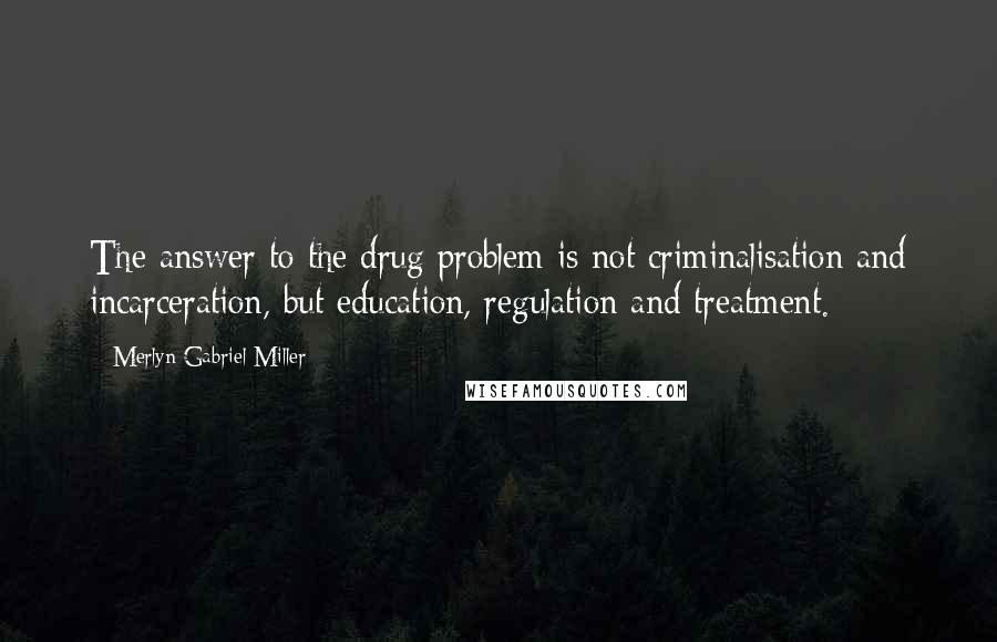 Merlyn Gabriel Miller Quotes: The answer to the drug problem is not criminalisation and incarceration, but education, regulation and treatment.