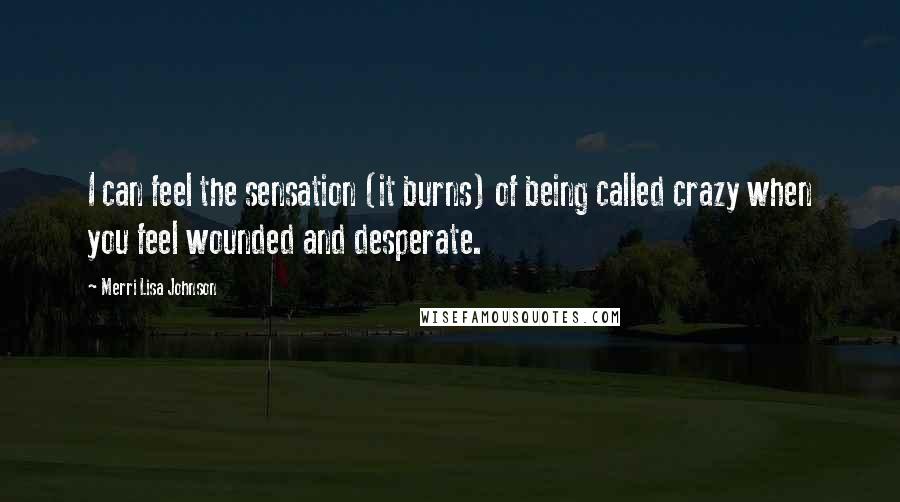 Merri Lisa Johnson Quotes: I can feel the sensation (it burns) of being called crazy when you feel wounded and desperate.