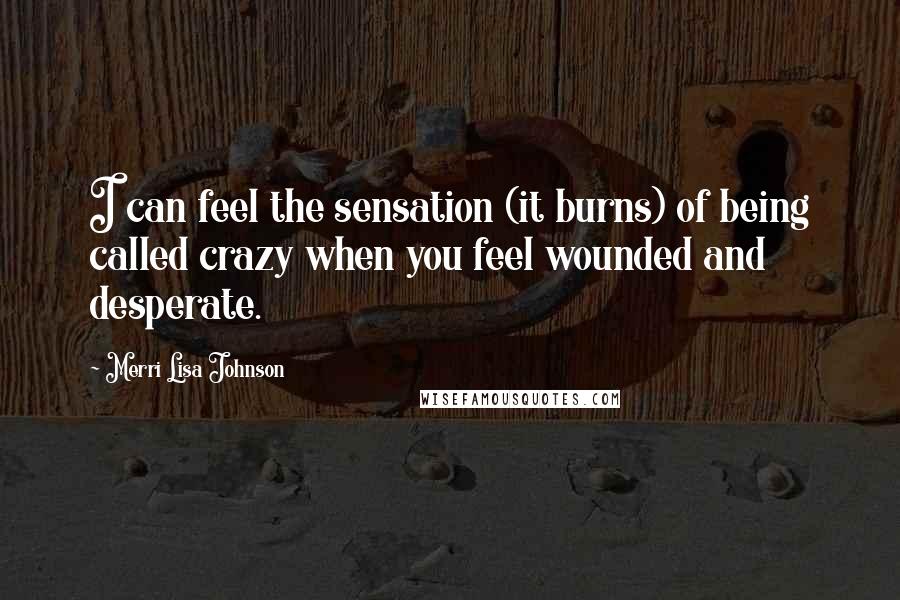 Merri Lisa Johnson Quotes: I can feel the sensation (it burns) of being called crazy when you feel wounded and desperate.