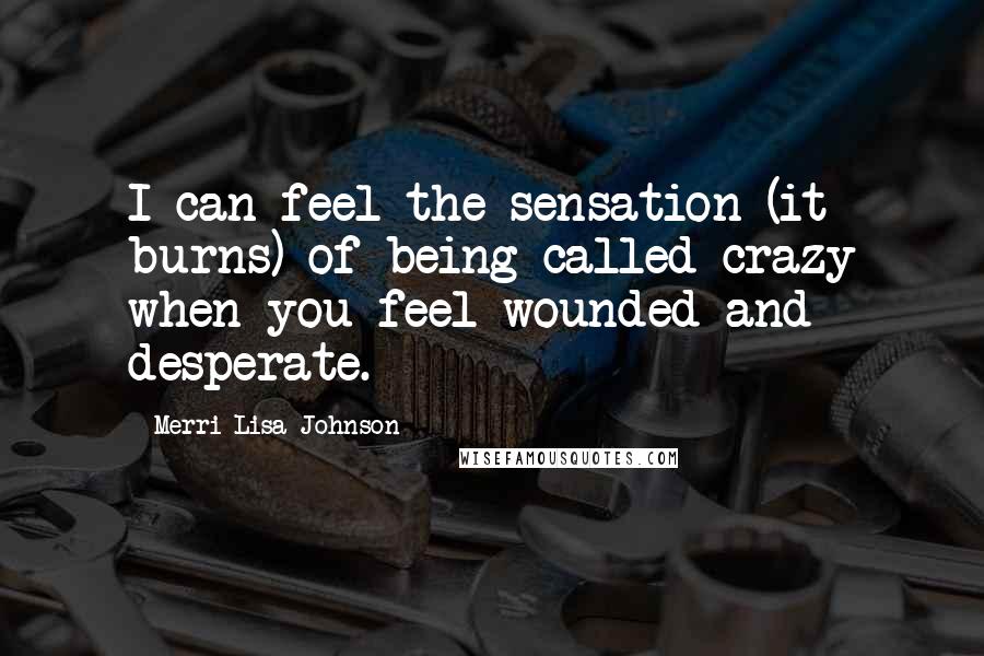 Merri Lisa Johnson Quotes: I can feel the sensation (it burns) of being called crazy when you feel wounded and desperate.