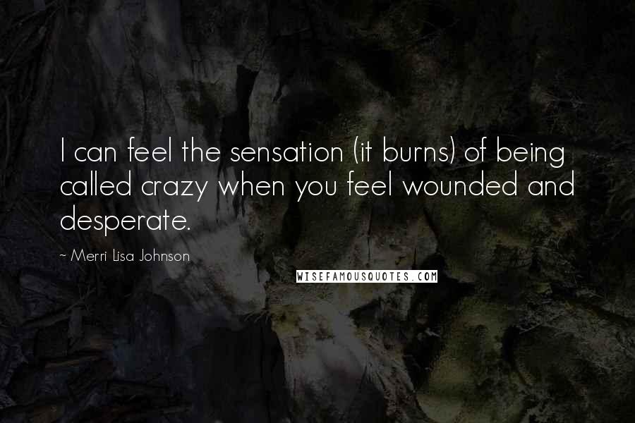 Merri Lisa Johnson Quotes: I can feel the sensation (it burns) of being called crazy when you feel wounded and desperate.