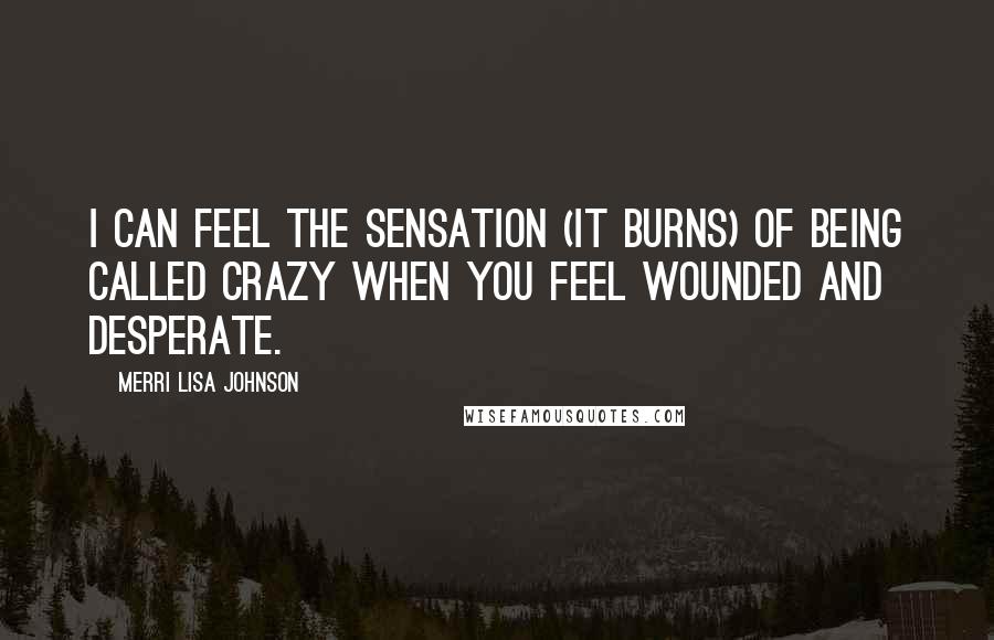 Merri Lisa Johnson Quotes: I can feel the sensation (it burns) of being called crazy when you feel wounded and desperate.