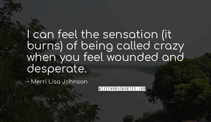 Merri Lisa Johnson Quotes: I can feel the sensation (it burns) of being called crazy when you feel wounded and desperate.