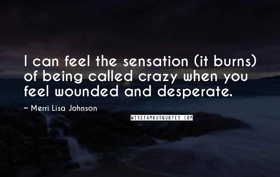 Merri Lisa Johnson Quotes: I can feel the sensation (it burns) of being called crazy when you feel wounded and desperate.