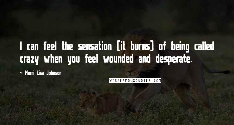 Merri Lisa Johnson Quotes: I can feel the sensation (it burns) of being called crazy when you feel wounded and desperate.