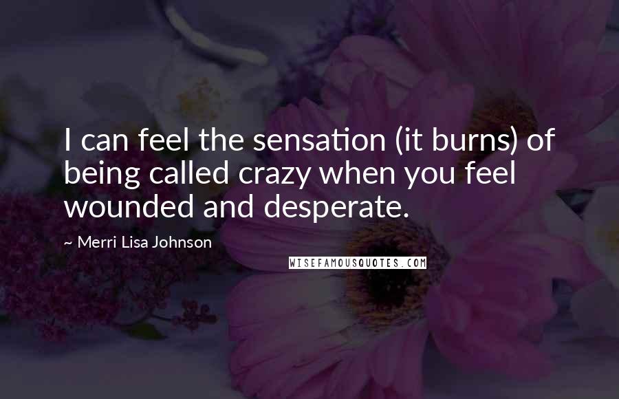 Merri Lisa Johnson Quotes: I can feel the sensation (it burns) of being called crazy when you feel wounded and desperate.