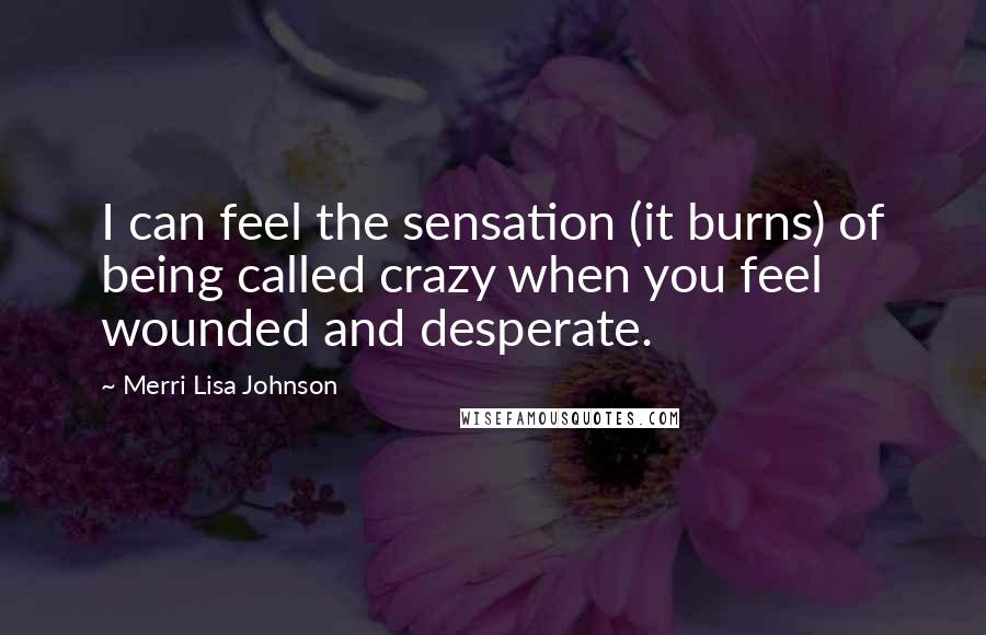 Merri Lisa Johnson Quotes: I can feel the sensation (it burns) of being called crazy when you feel wounded and desperate.