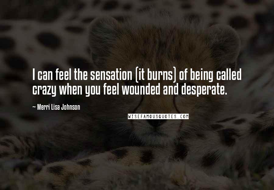 Merri Lisa Johnson Quotes: I can feel the sensation (it burns) of being called crazy when you feel wounded and desperate.