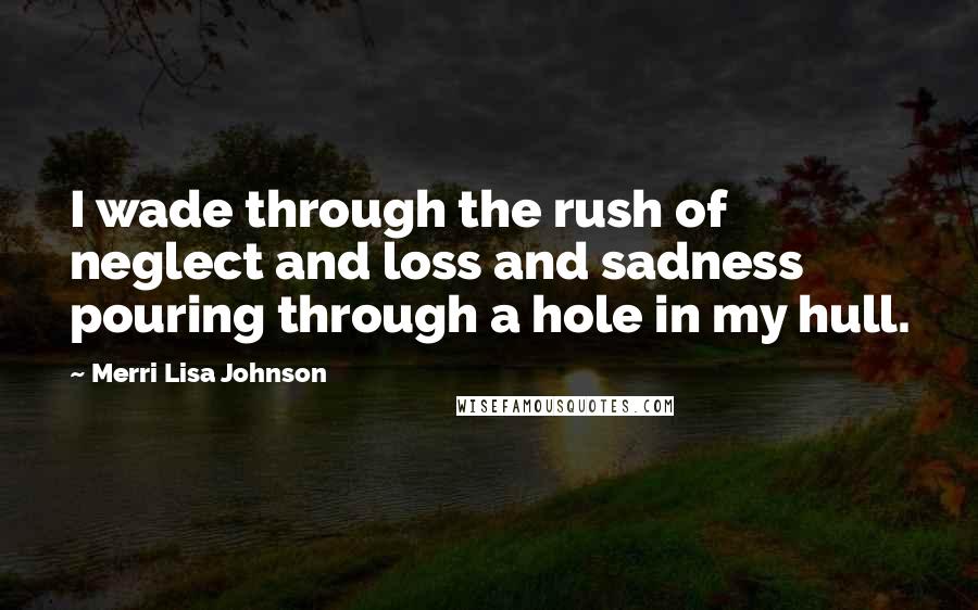 Merri Lisa Johnson Quotes: I wade through the rush of neglect and loss and sadness pouring through a hole in my hull.