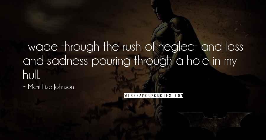 Merri Lisa Johnson Quotes: I wade through the rush of neglect and loss and sadness pouring through a hole in my hull.