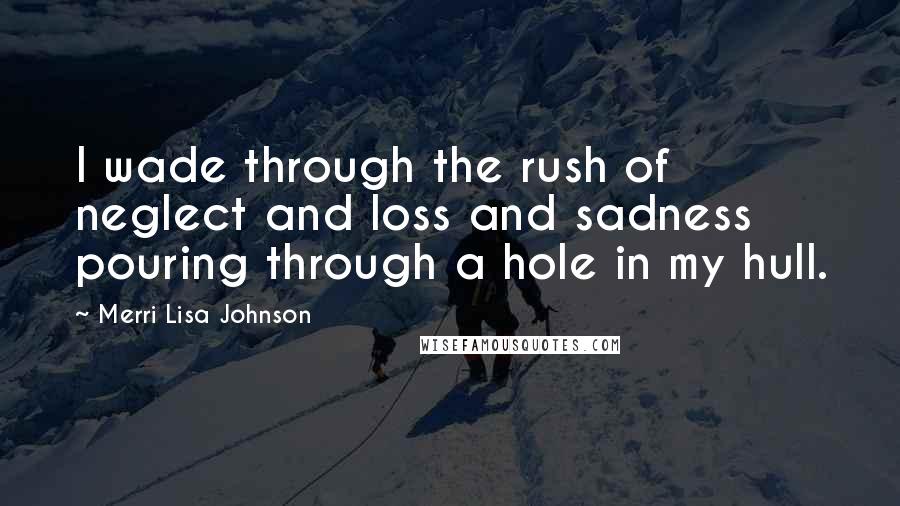 Merri Lisa Johnson Quotes: I wade through the rush of neglect and loss and sadness pouring through a hole in my hull.