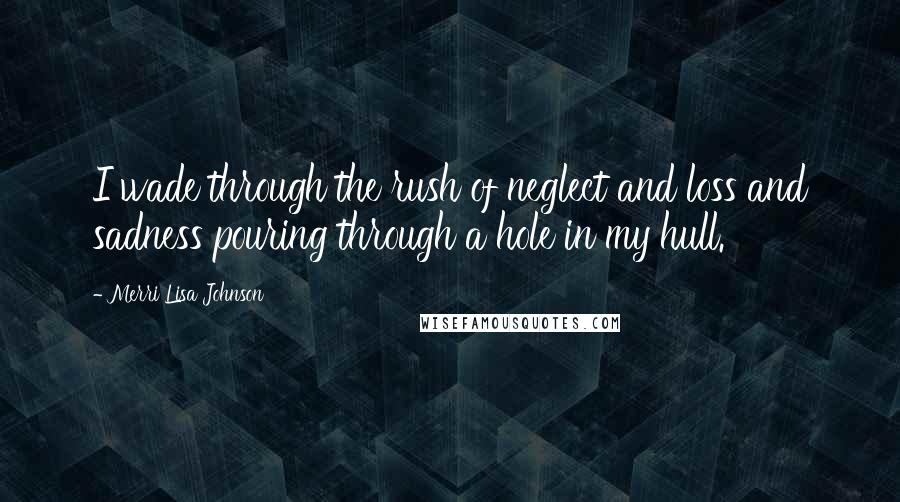 Merri Lisa Johnson Quotes: I wade through the rush of neglect and loss and sadness pouring through a hole in my hull.