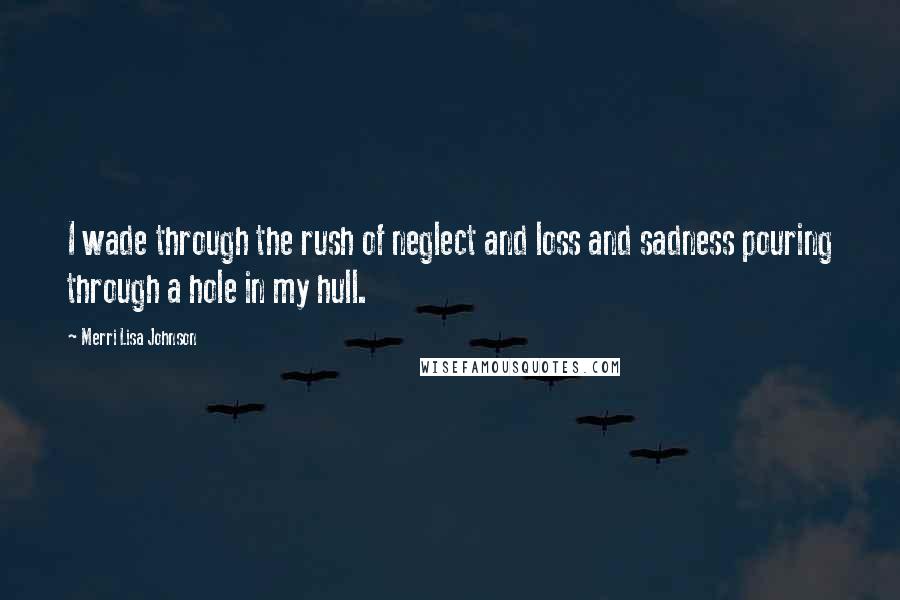 Merri Lisa Johnson Quotes: I wade through the rush of neglect and loss and sadness pouring through a hole in my hull.