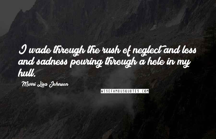 Merri Lisa Johnson Quotes: I wade through the rush of neglect and loss and sadness pouring through a hole in my hull.