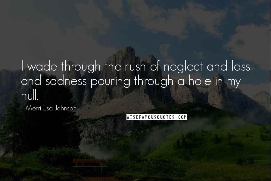 Merri Lisa Johnson Quotes: I wade through the rush of neglect and loss and sadness pouring through a hole in my hull.