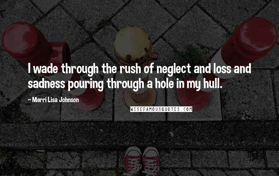 Merri Lisa Johnson Quotes: I wade through the rush of neglect and loss and sadness pouring through a hole in my hull.