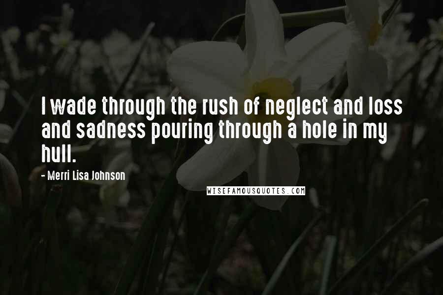 Merri Lisa Johnson Quotes: I wade through the rush of neglect and loss and sadness pouring through a hole in my hull.