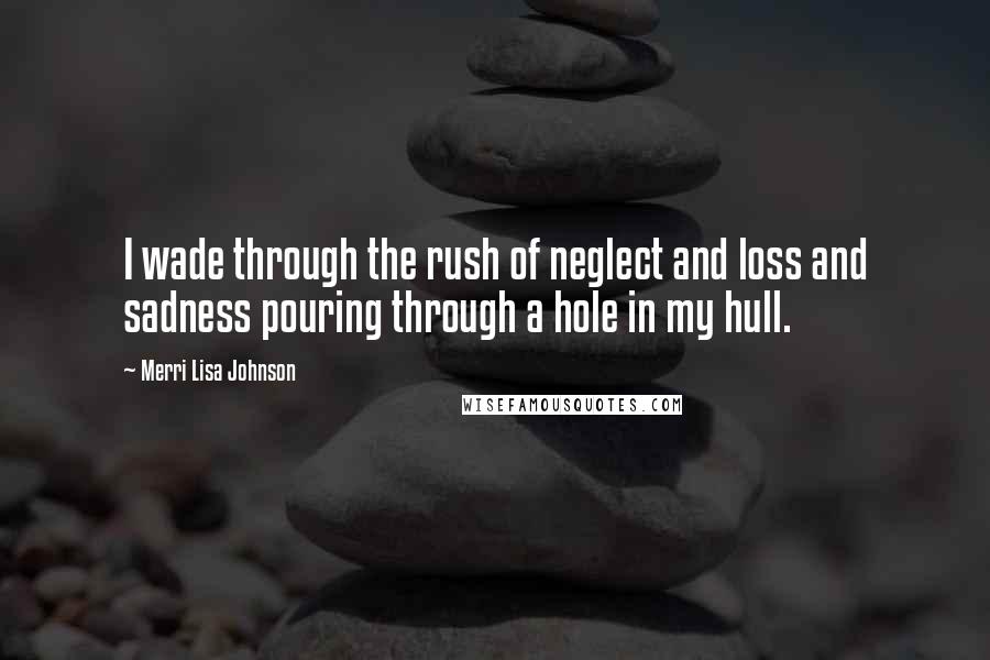 Merri Lisa Johnson Quotes: I wade through the rush of neglect and loss and sadness pouring through a hole in my hull.