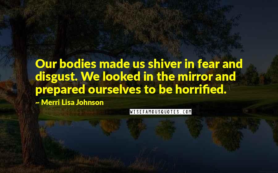 Merri Lisa Johnson Quotes: Our bodies made us shiver in fear and disgust. We looked in the mirror and prepared ourselves to be horrified.
