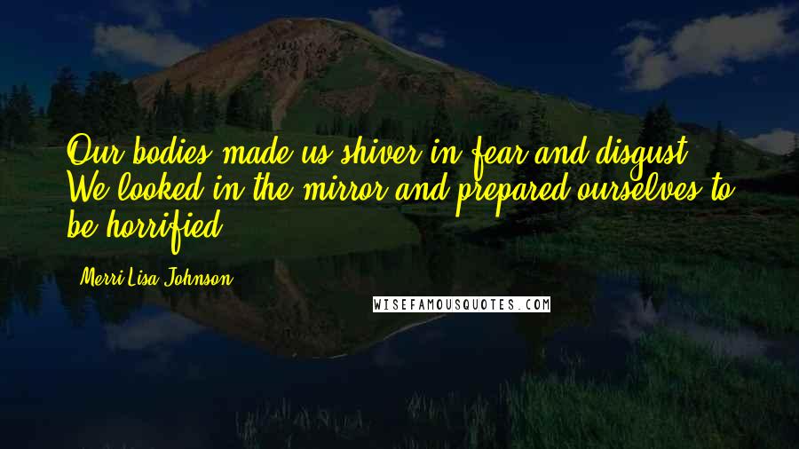 Merri Lisa Johnson Quotes: Our bodies made us shiver in fear and disgust. We looked in the mirror and prepared ourselves to be horrified.