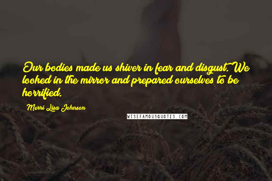 Merri Lisa Johnson Quotes: Our bodies made us shiver in fear and disgust. We looked in the mirror and prepared ourselves to be horrified.