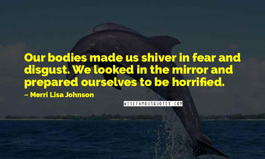 Merri Lisa Johnson Quotes: Our bodies made us shiver in fear and disgust. We looked in the mirror and prepared ourselves to be horrified.