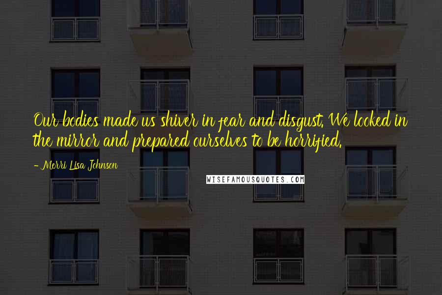 Merri Lisa Johnson Quotes: Our bodies made us shiver in fear and disgust. We looked in the mirror and prepared ourselves to be horrified.