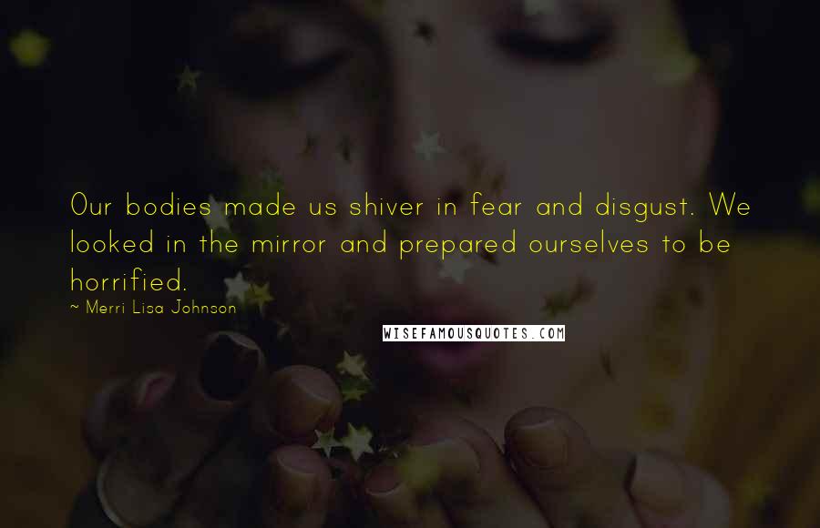 Merri Lisa Johnson Quotes: Our bodies made us shiver in fear and disgust. We looked in the mirror and prepared ourselves to be horrified.